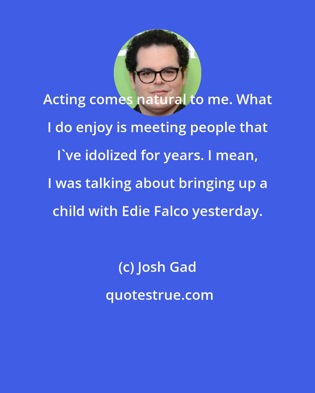 Josh Gad: Acting comes natural to me. What I do enjoy is meeting people that I've idolized for years. I mean, I was talking about bringing up a child with Edie Falco yesterday.