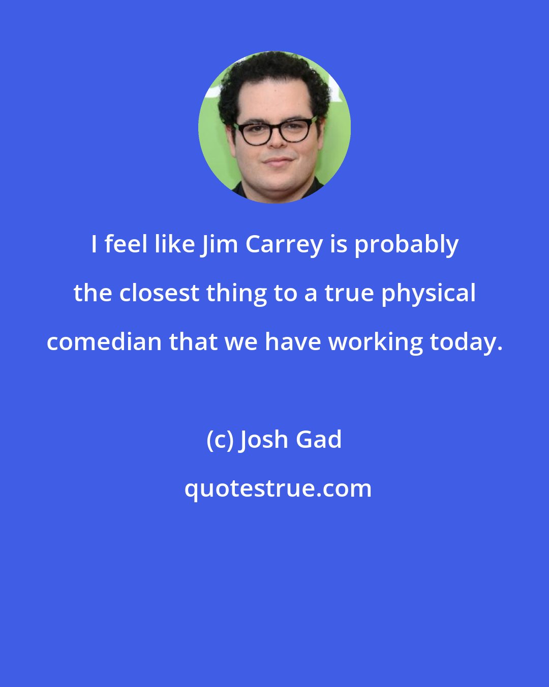 Josh Gad: I feel like Jim Carrey is probably the closest thing to a true physical comedian that we have working today.