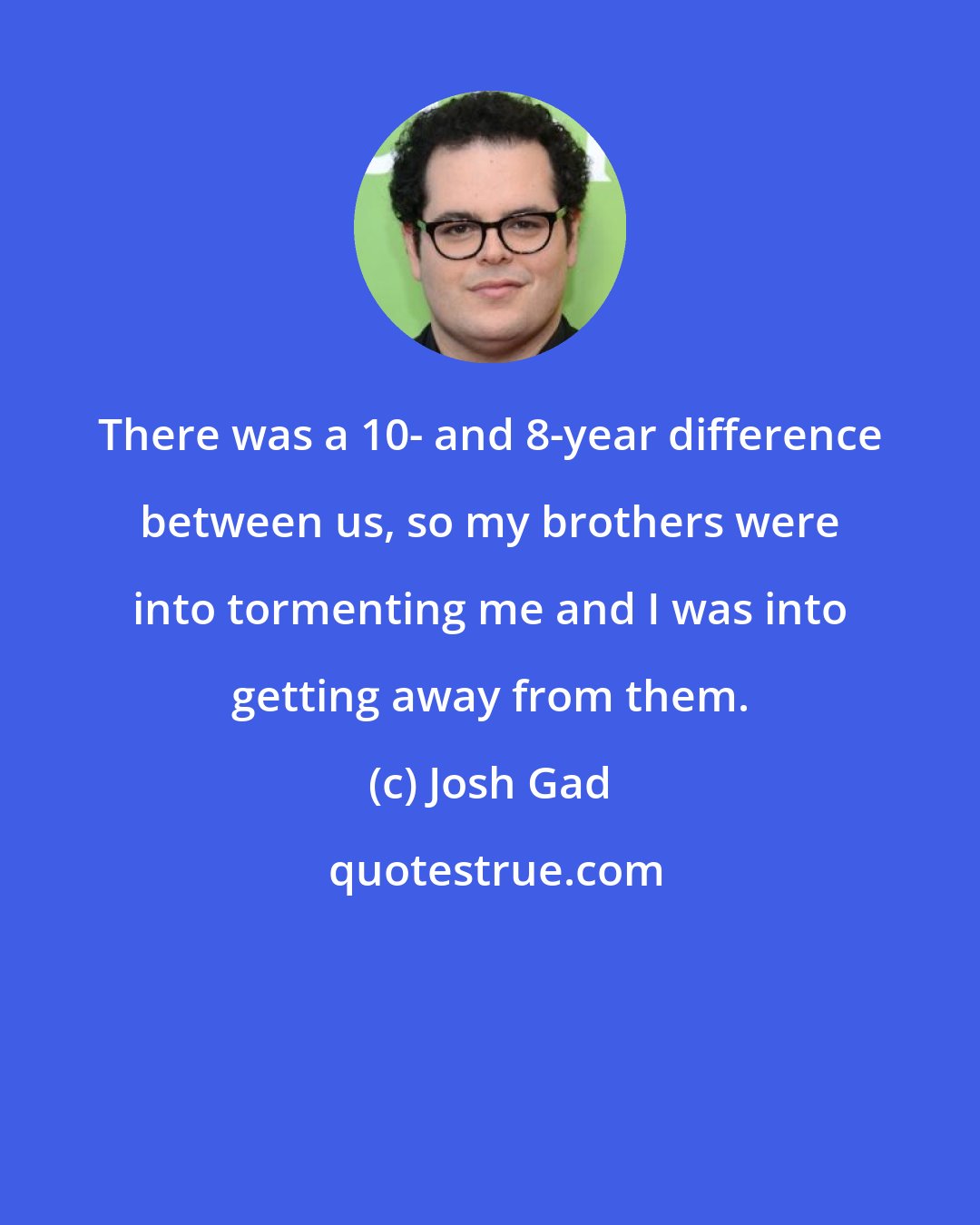 Josh Gad: There was a 10- and 8-year difference between us, so my brothers were into tormenting me and I was into getting away from them.