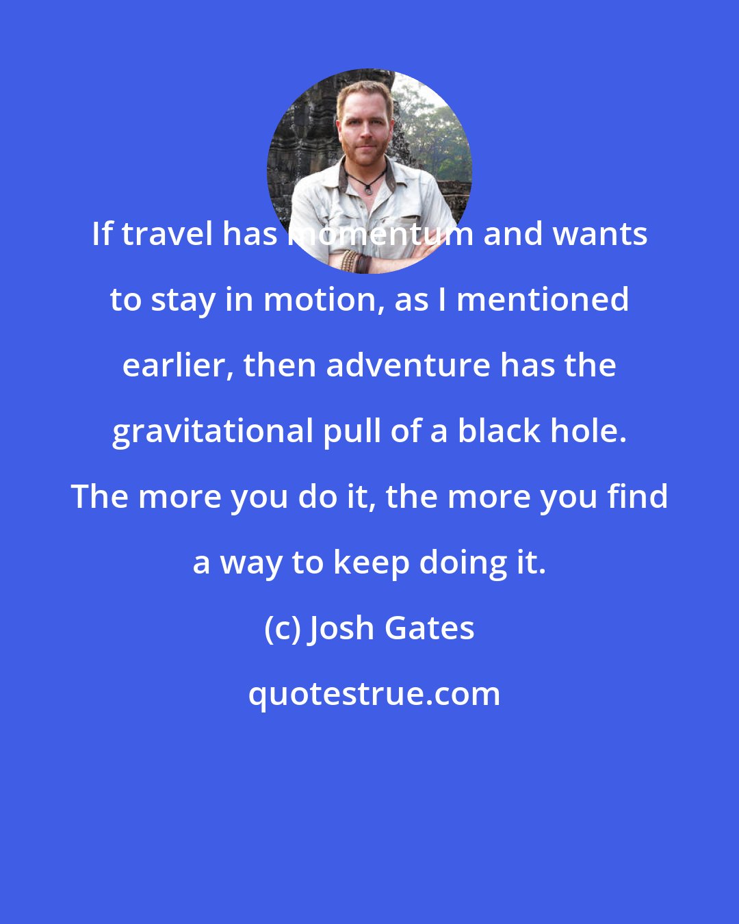 Josh Gates: If travel has momentum and wants to stay in motion, as I mentioned earlier, then adventure has the gravitational pull of a black hole. The more you do it, the more you find a way to keep doing it.