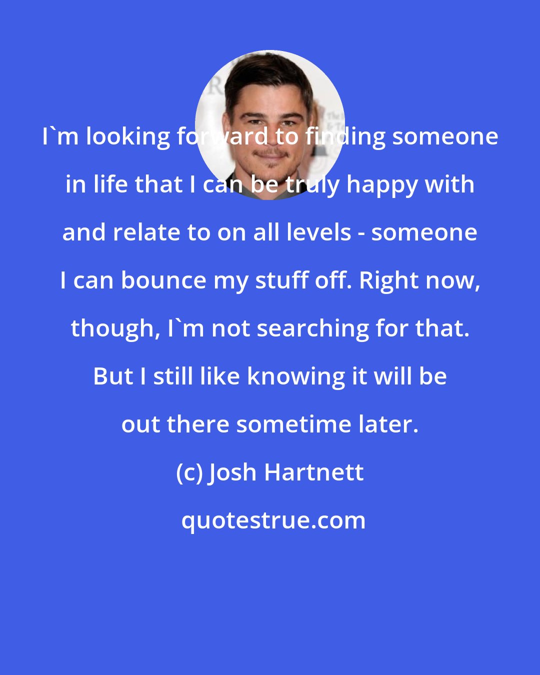 Josh Hartnett: I'm looking forward to finding someone in life that I can be truly happy with and relate to on all levels - someone I can bounce my stuff off. Right now, though, I'm not searching for that. But I still like knowing it will be out there sometime later.