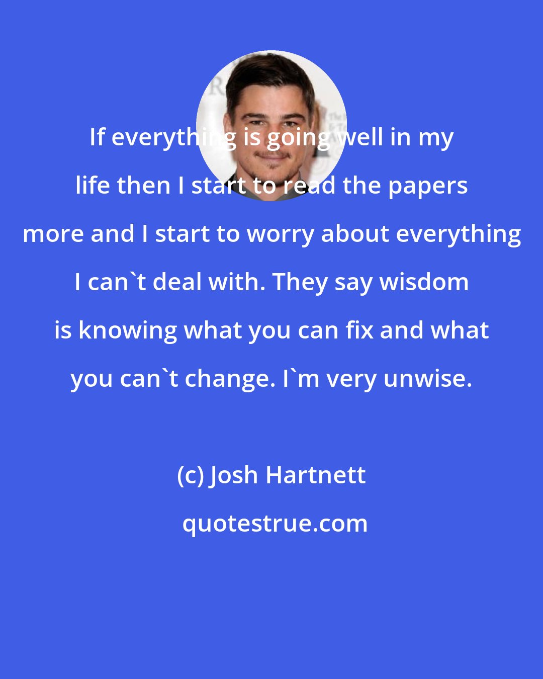 Josh Hartnett: If everything is going well in my life then I start to read the papers more and I start to worry about everything I can't deal with. They say wisdom is knowing what you can fix and what you can't change. I'm very unwise.