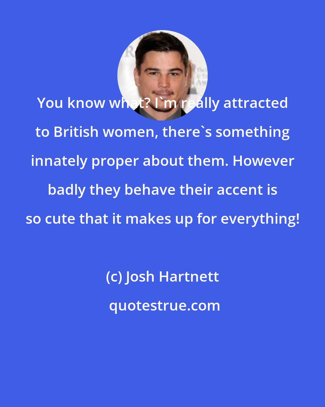 Josh Hartnett: You know what? I'm really attracted to British women, there's something innately proper about them. However badly they behave their accent is so cute that it makes up for everything!