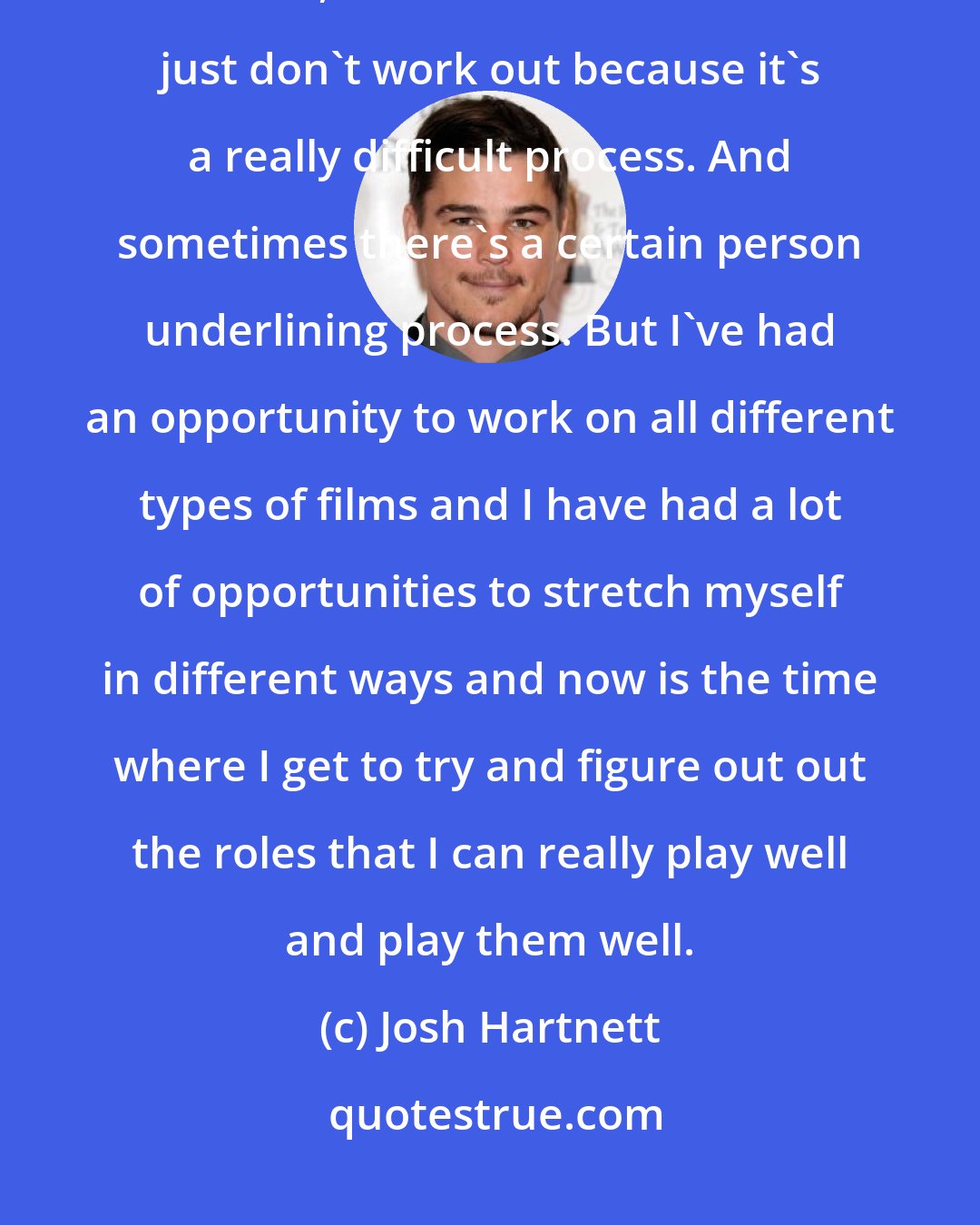 Josh Hartnett: You learn so much from making mistakes, not even necessarily mistakes that I've made, a lot of the time the films just don't work out because it's a really difficult process. And sometimes there's a certain person underlining process. But I've had an opportunity to work on all different types of films and I have had a lot of opportunities to stretch myself in different ways and now is the time where I get to try and figure out out the roles that I can really play well and play them well.