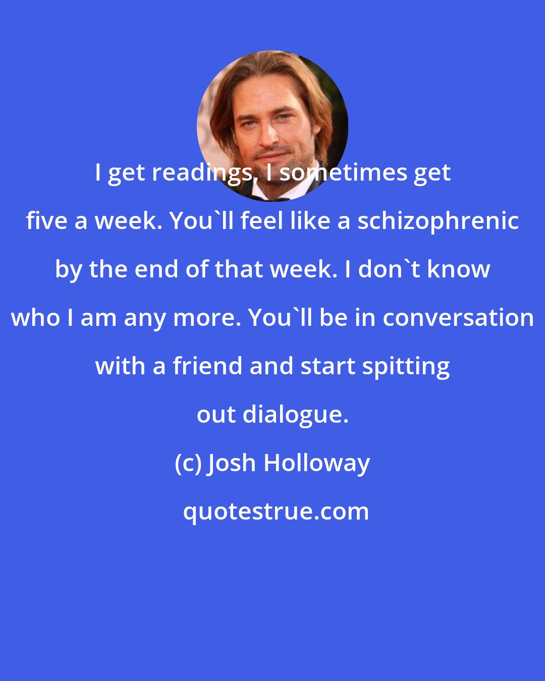 Josh Holloway: I get readings, I sometimes get five a week. You'll feel like a schizophrenic by the end of that week. I don't know who I am any more. You'll be in conversation with a friend and start spitting out dialogue.