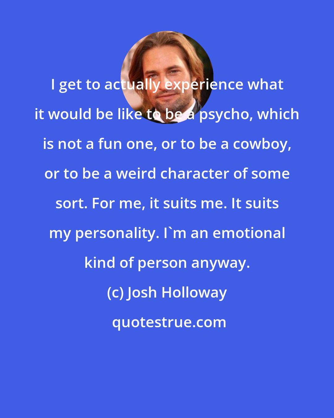 Josh Holloway: I get to actually experience what it would be like to be a psycho, which is not a fun one, or to be a cowboy, or to be a weird character of some sort. For me, it suits me. It suits my personality. I'm an emotional kind of person anyway.