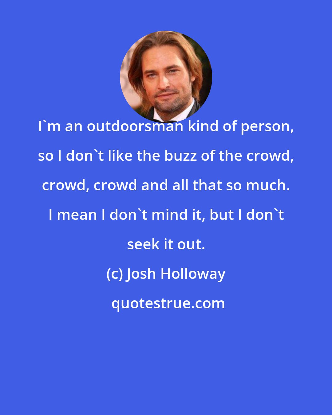 Josh Holloway: I'm an outdoorsman kind of person, so I don't like the buzz of the crowd, crowd, crowd and all that so much. I mean I don't mind it, but I don't seek it out.