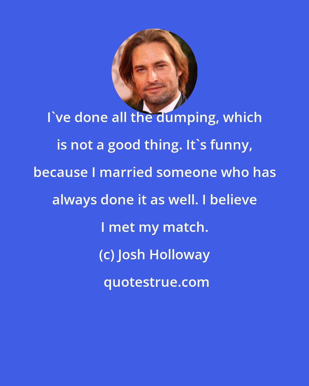 Josh Holloway: I've done all the dumping, which is not a good thing. It's funny, because I married someone who has always done it as well. I believe I met my match.
