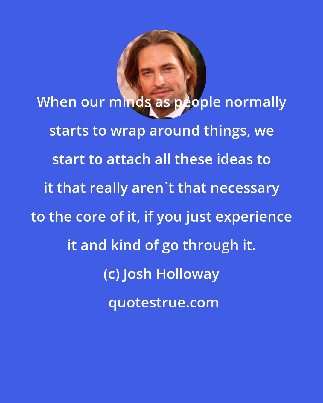 Josh Holloway: When our minds as people normally starts to wrap around things, we start to attach all these ideas to it that really aren't that necessary to the core of it, if you just experience it and kind of go through it.