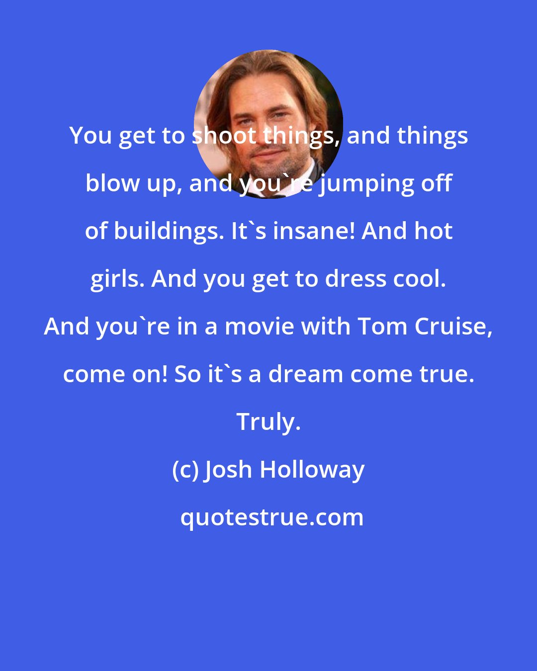 Josh Holloway: You get to shoot things, and things blow up, and you're jumping off of buildings. It's insane! And hot girls. And you get to dress cool. And you're in a movie with Tom Cruise, come on! So it's a dream come true. Truly.
