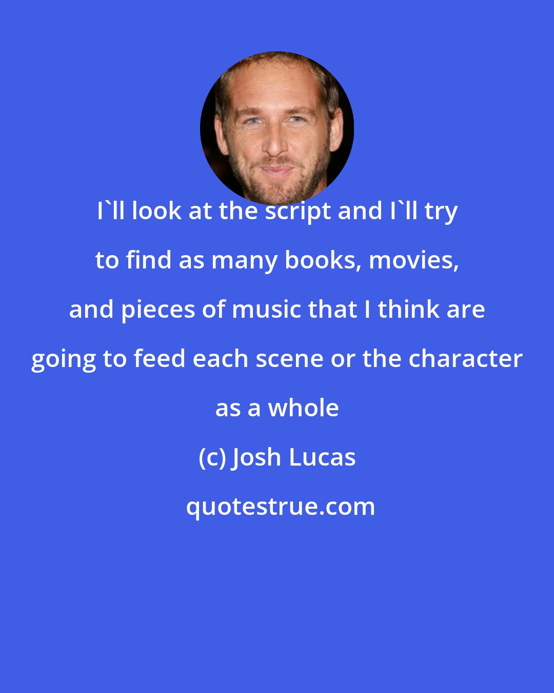 Josh Lucas: I'll look at the script and I'll try to find as many books, movies, and pieces of music that I think are going to feed each scene or the character as a whole