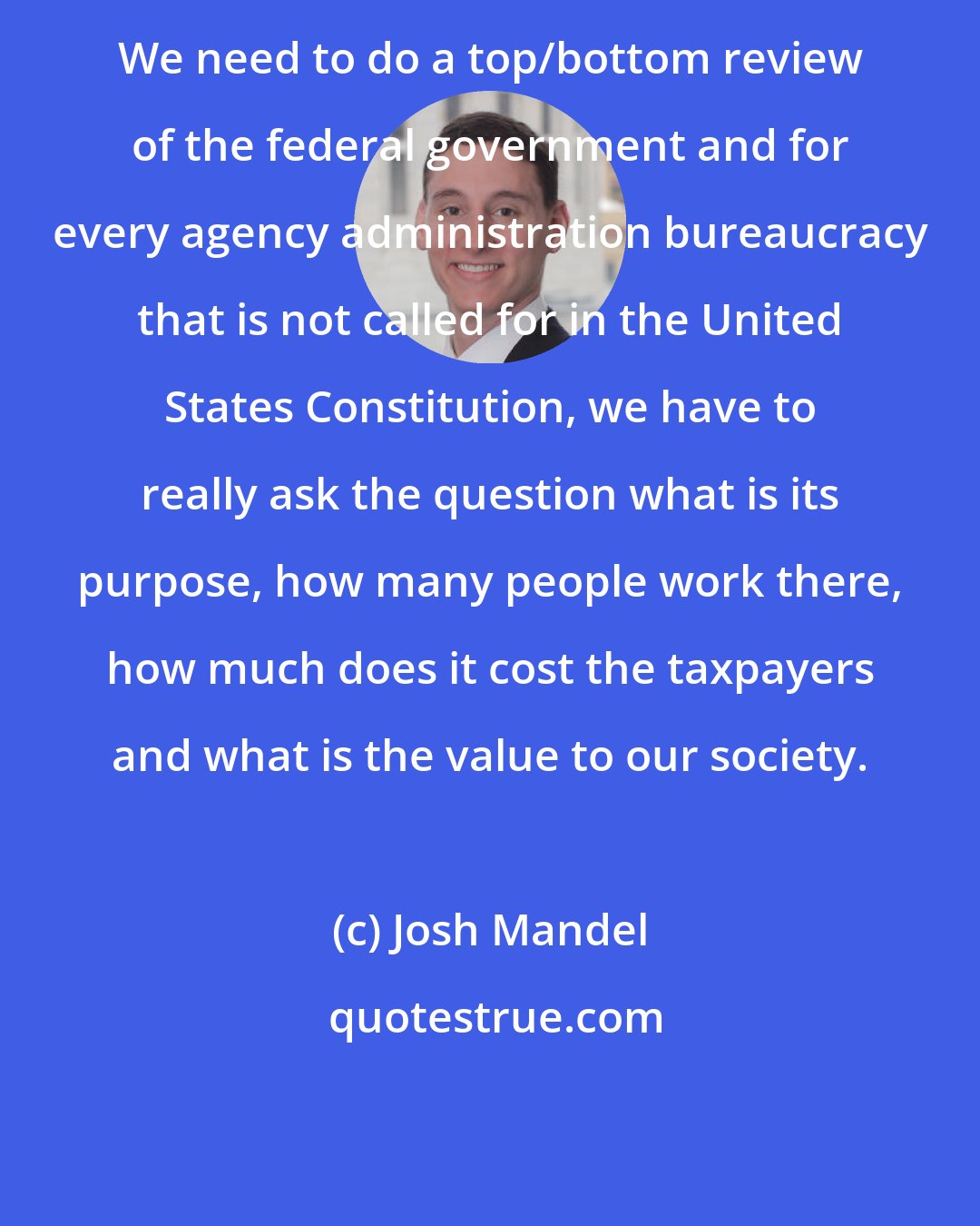 Josh Mandel: We need to do a top/bottom review of the federal government and for every agency administration bureaucracy that is not called for in the United States Constitution, we have to really ask the question what is its purpose, how many people work there, how much does it cost the taxpayers and what is the value to our society.