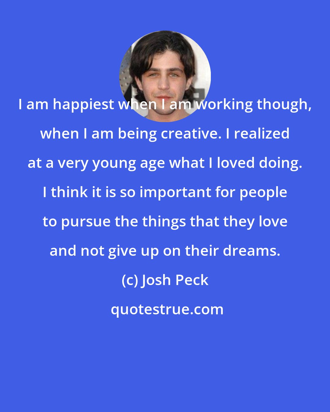 Josh Peck: I am happiest when I am working though, when I am being creative. I realized at a very young age what I loved doing. I think it is so important for people to pursue the things that they love and not give up on their dreams.
