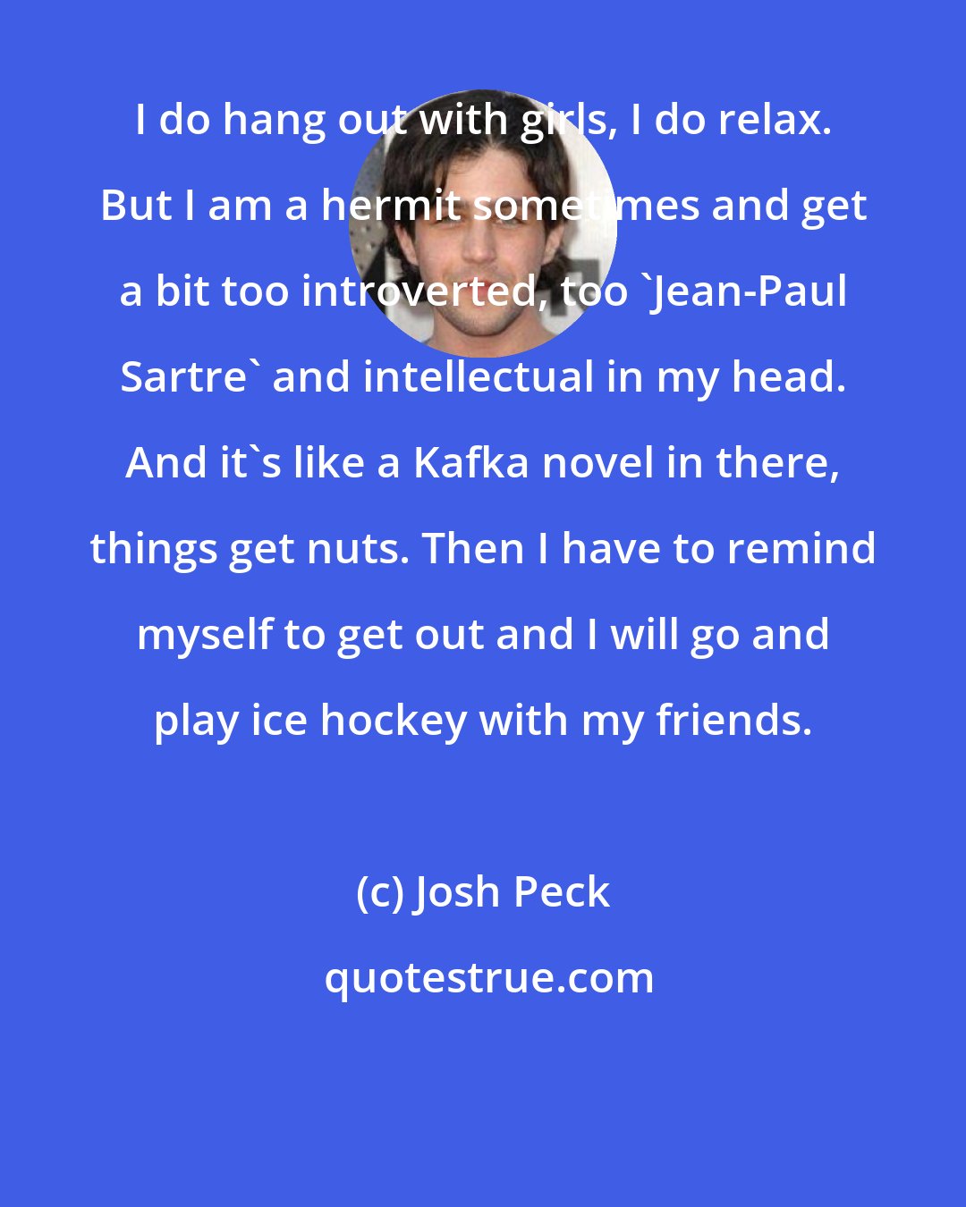 Josh Peck: I do hang out with girls, I do relax. But I am a hermit sometimes and get a bit too introverted, too 'Jean-Paul Sartre' and intellectual in my head. And it's like a Kafka novel in there, things get nuts. Then I have to remind myself to get out and I will go and play ice hockey with my friends.