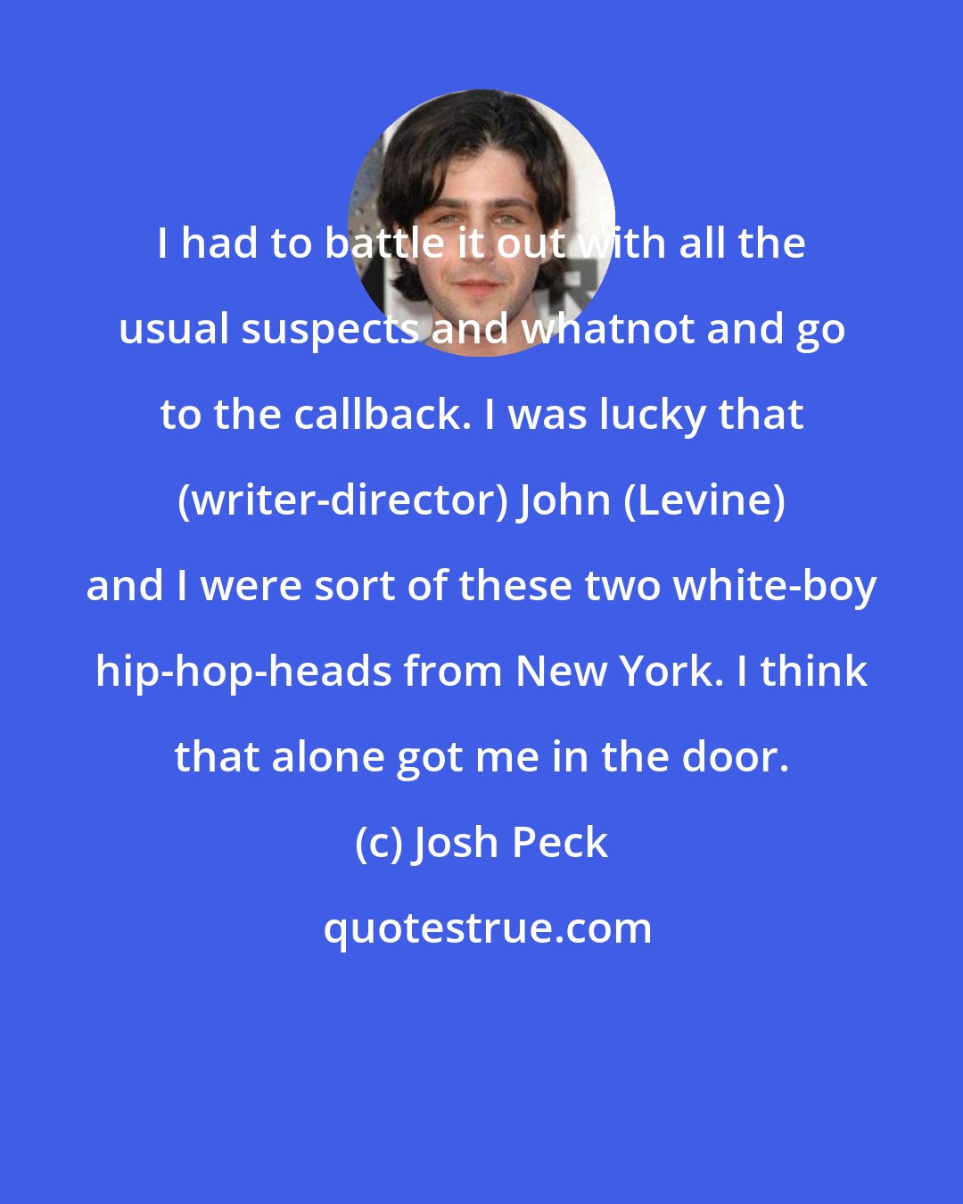 Josh Peck: I had to battle it out with all the usual suspects and whatnot and go to the callback. I was lucky that (writer-director) John (Levine) and I were sort of these two white-boy hip-hop-heads from New York. I think that alone got me in the door.