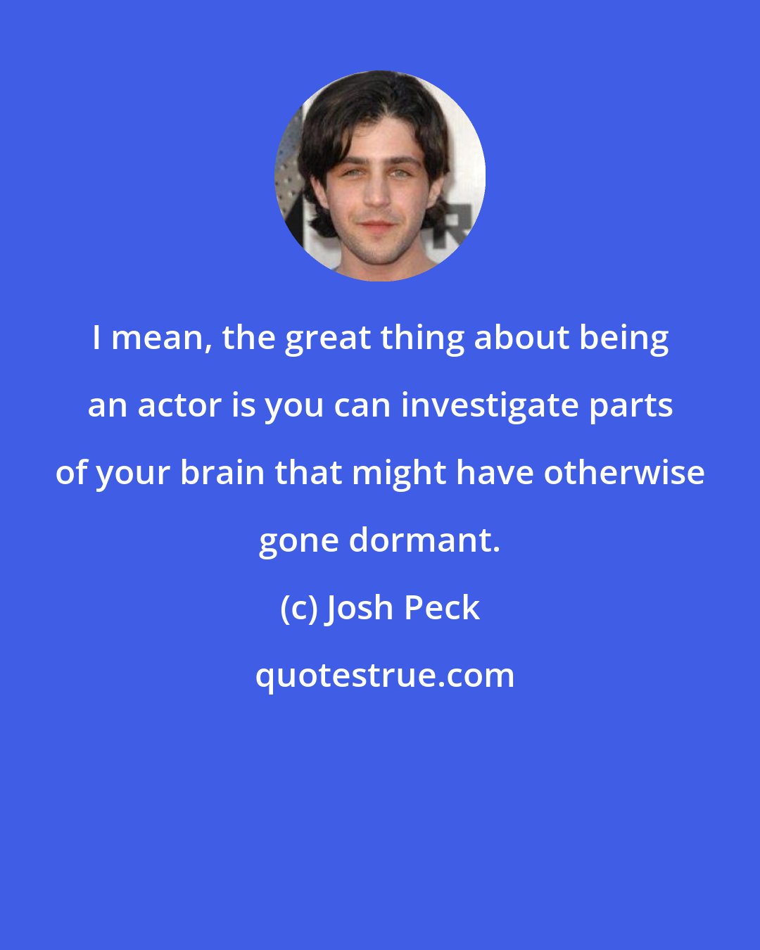 Josh Peck: I mean, the great thing about being an actor is you can investigate parts of your brain that might have otherwise gone dormant.