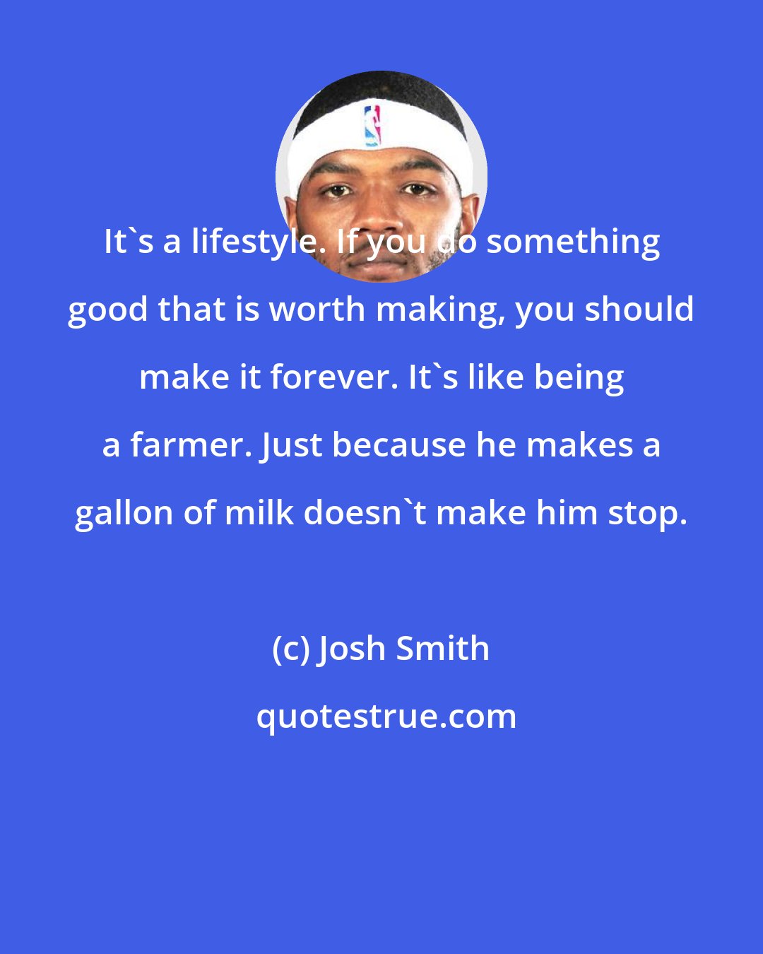 Josh Smith: It's a lifestyle. If you do something good that is worth making, you should make it forever. It's like being a farmer. Just because he makes a gallon of milk doesn't make him stop.