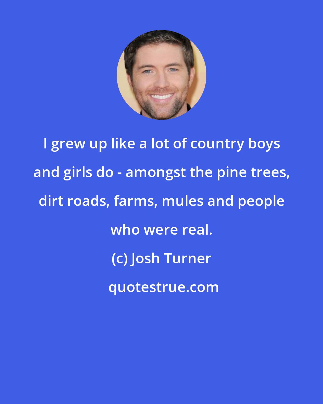Josh Turner: I grew up like a lot of country boys and girls do - amongst the pine trees, dirt roads, farms, mules and people who were real.