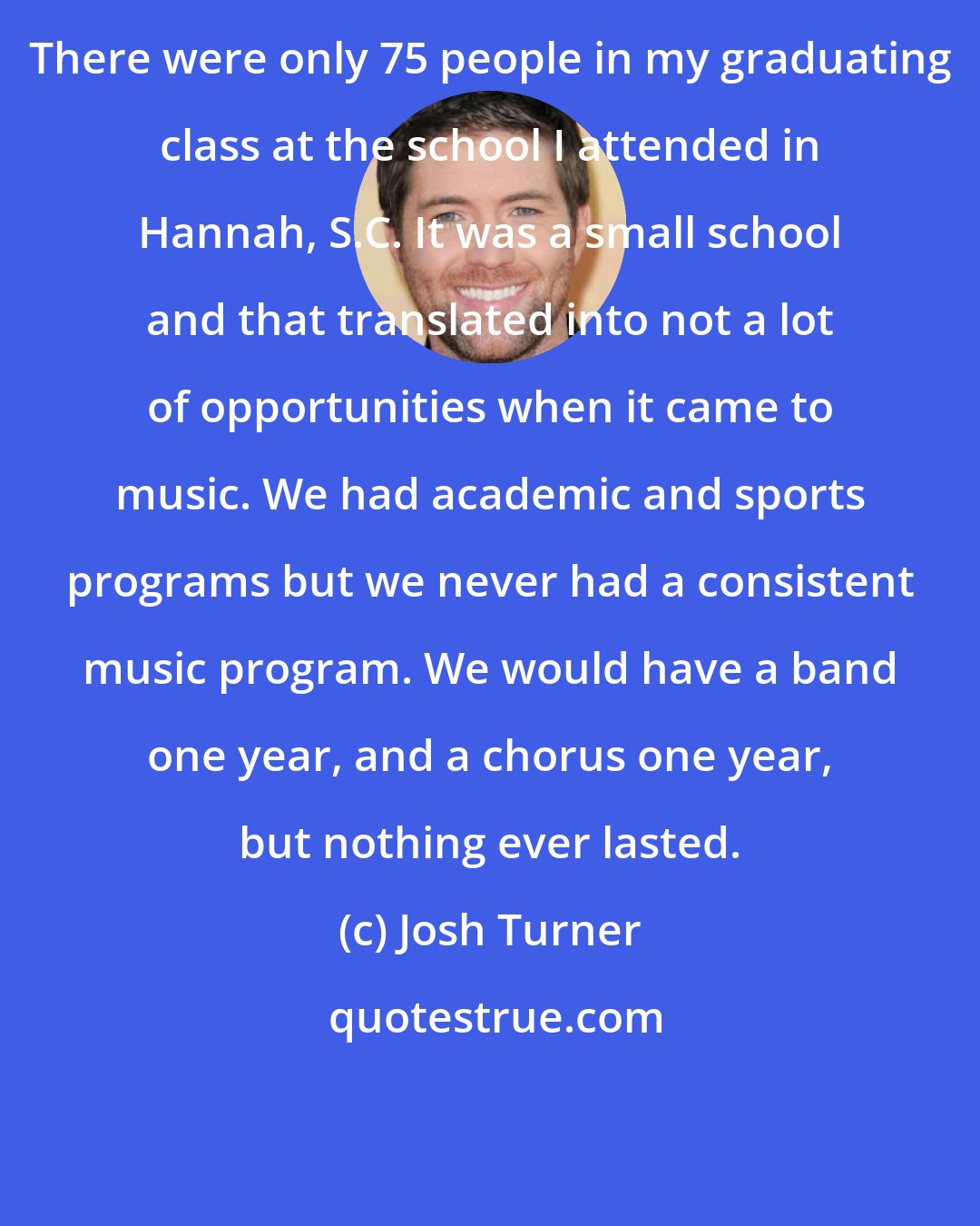 Josh Turner: There were only 75 people in my graduating class at the school I attended in Hannah, S.C. It was a small school and that translated into not a lot of opportunities when it came to music. We had academic and sports programs but we never had a consistent music program. We would have a band one year, and a chorus one year, but nothing ever lasted.