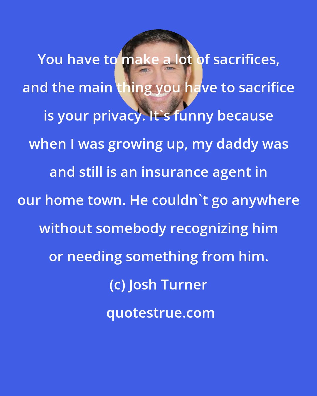 Josh Turner: You have to make a lot of sacrifices, and the main thing you have to sacrifice is your privacy. It's funny because when I was growing up, my daddy was and still is an insurance agent in our home town. He couldn't go anywhere without somebody recognizing him or needing something from him.