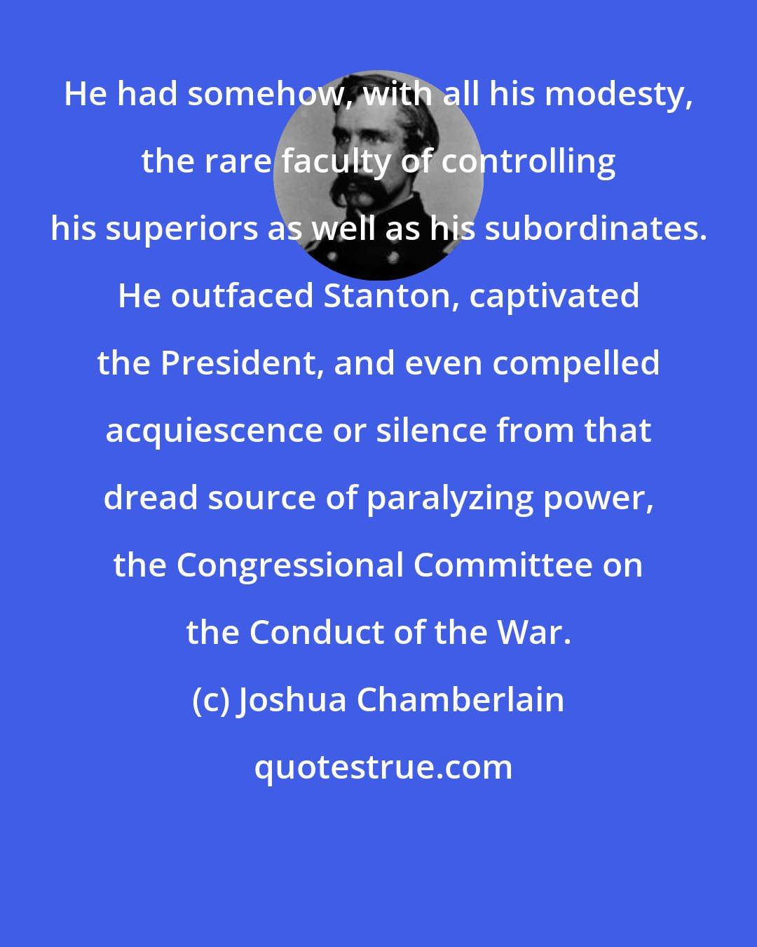 Joshua Chamberlain: He had somehow, with all his modesty, the rare faculty of controlling his superiors as well as his subordinates. He outfaced Stanton, captivated the President, and even compelled acquiescence or silence from that dread source of paralyzing power, the Congressional Committee on the Conduct of the War.