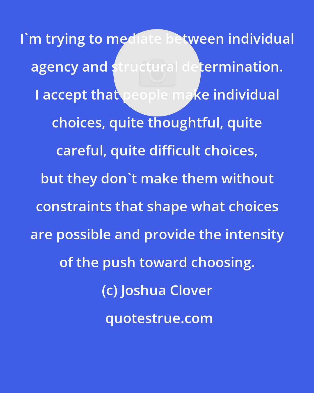 Joshua Clover: I'm trying to mediate between individual agency and structural determination. I accept that people make individual choices, quite thoughtful, quite careful, quite difficult choices, but they don't make them without constraints that shape what choices are possible and provide the intensity of the push toward choosing.