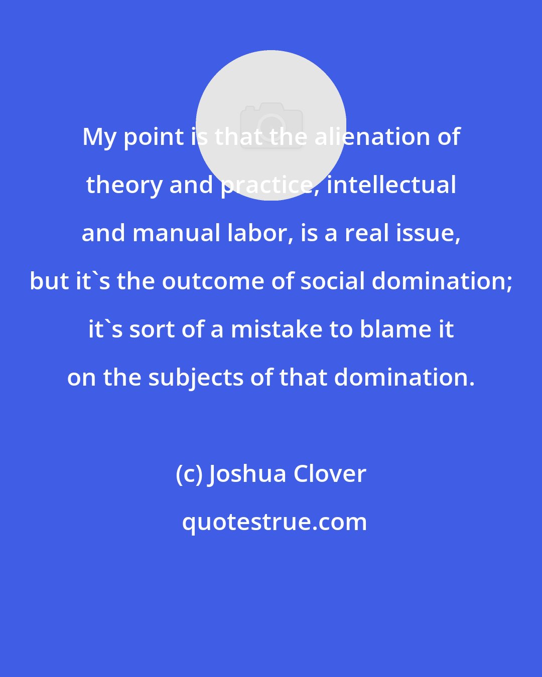 Joshua Clover: My point is that the alienation of theory and practice, intellectual and manual labor, is a real issue, but it's the outcome of social domination; it's sort of a mistake to blame it on the subjects of that domination.
