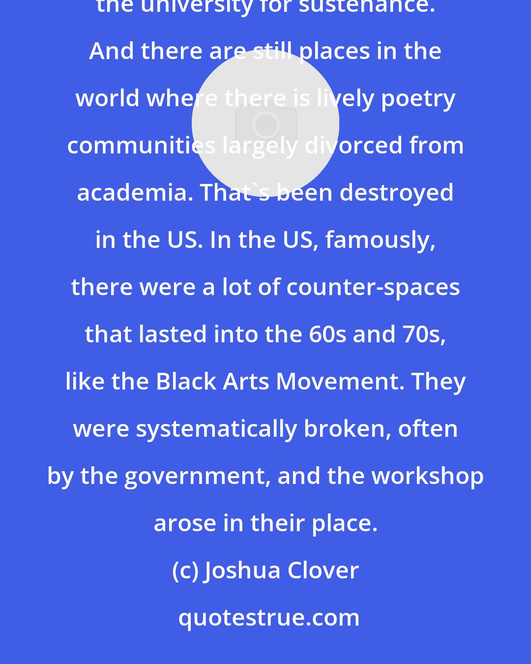 Joshua Clover: There are places in the world where it's easier than in the US to be a person who produces theory and not require the university for sustenance. And there are still places in the world where there is lively poetry communities largely divorced from academia. That's been destroyed in the US. In the US, famously, there were a lot of counter-spaces that lasted into the 60s and 70s, like the Black Arts Movement. They were systematically broken, often by the government, and the workshop arose in their place.