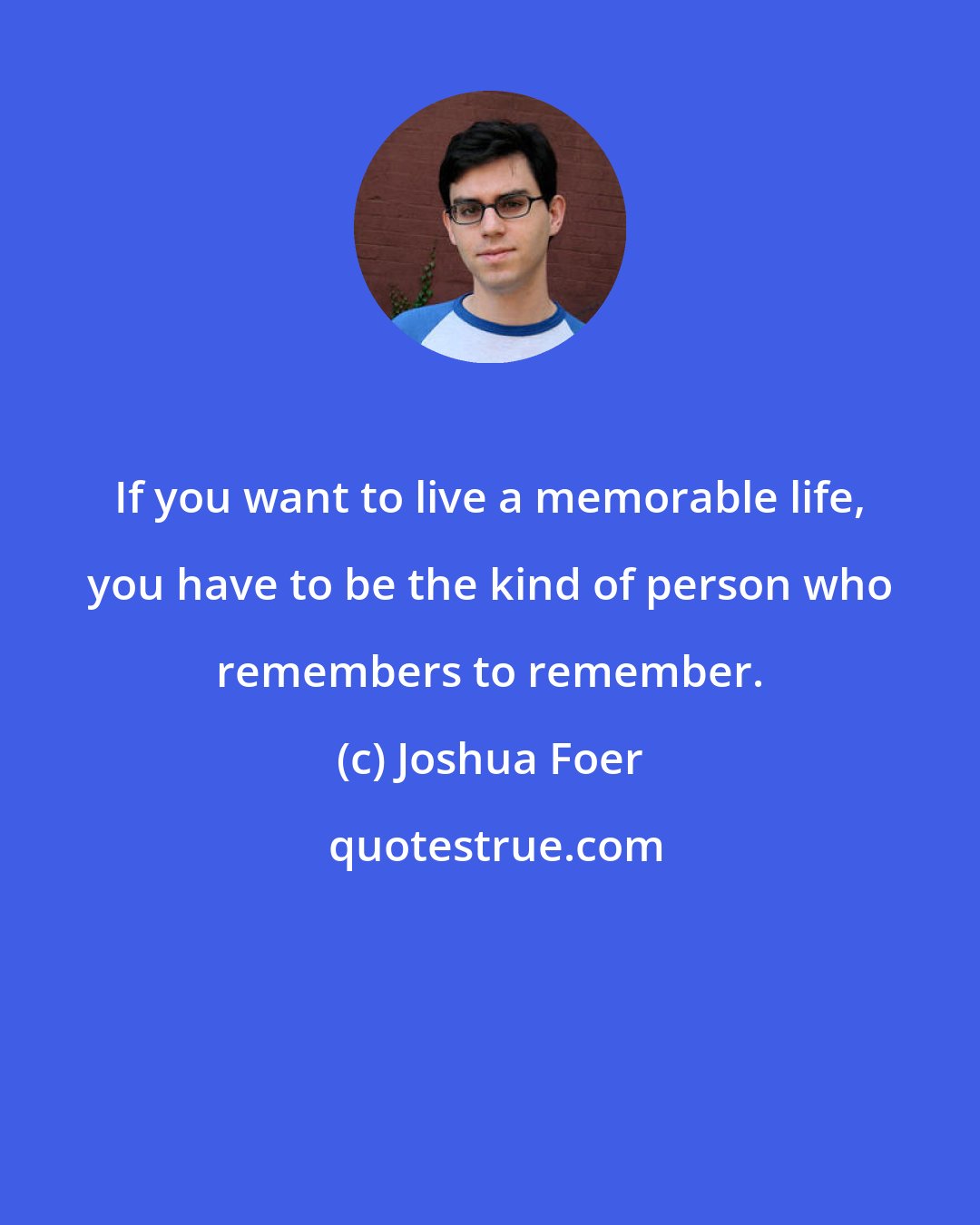 Joshua Foer: If you want to live a memorable life, you have to be the kind of person who remembers to remember.