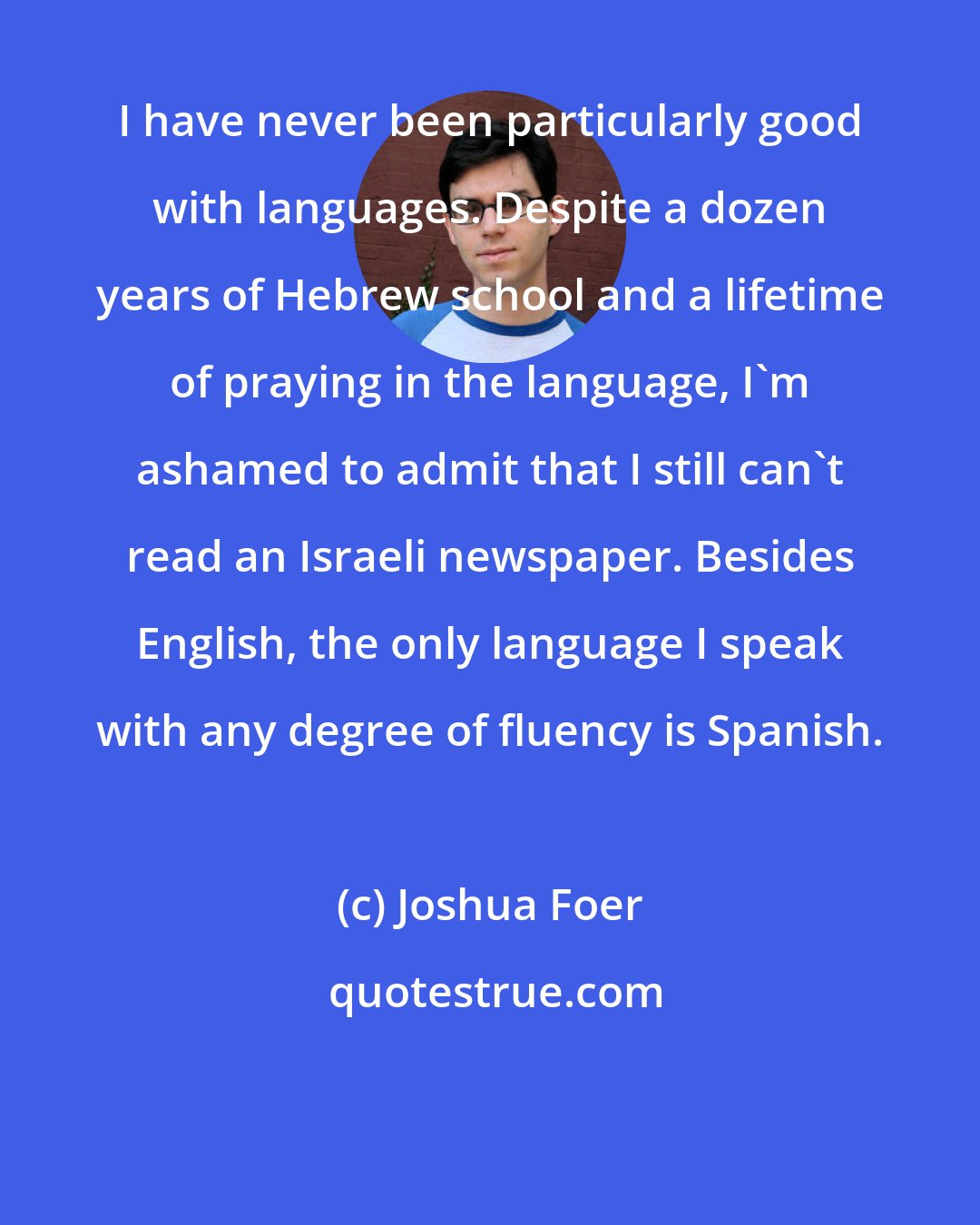 Joshua Foer: I have never been particularly good with languages. Despite a dozen years of Hebrew school and a lifetime of praying in the language, I'm ashamed to admit that I still can't read an Israeli newspaper. Besides English, the only language I speak with any degree of fluency is Spanish.