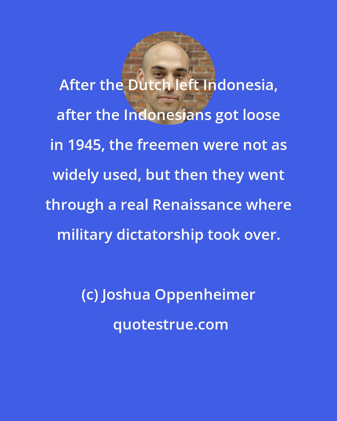 Joshua Oppenheimer: After the Dutch left Indonesia, after the Indonesians got loose in 1945, the freemen were not as widely used, but then they went through a real Renaissance where military dictatorship took over.
