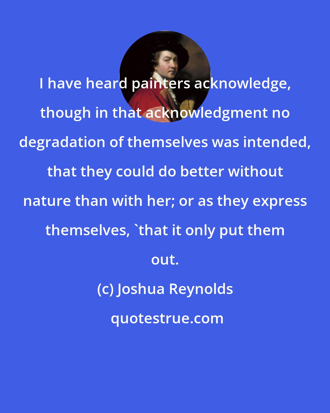 Joshua Reynolds: I have heard painters acknowledge, though in that acknowledgment no degradation of themselves was intended, that they could do better without nature than with her; or as they express themselves, 'that it only put them out.