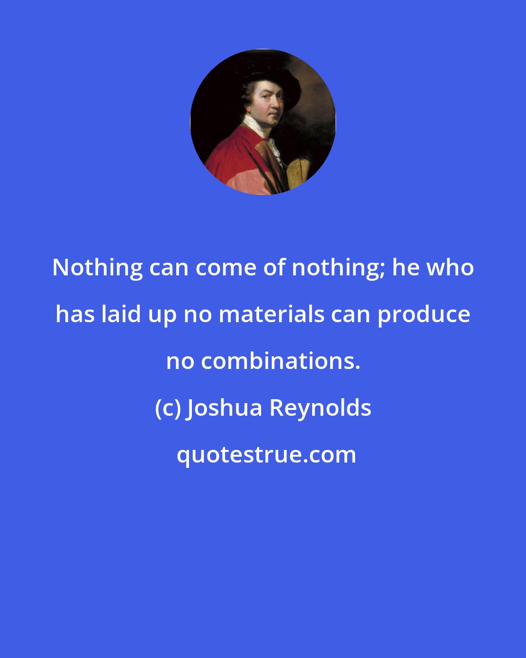 Joshua Reynolds: Nothing can come of nothing; he who has laid up no materials can produce no combinations.