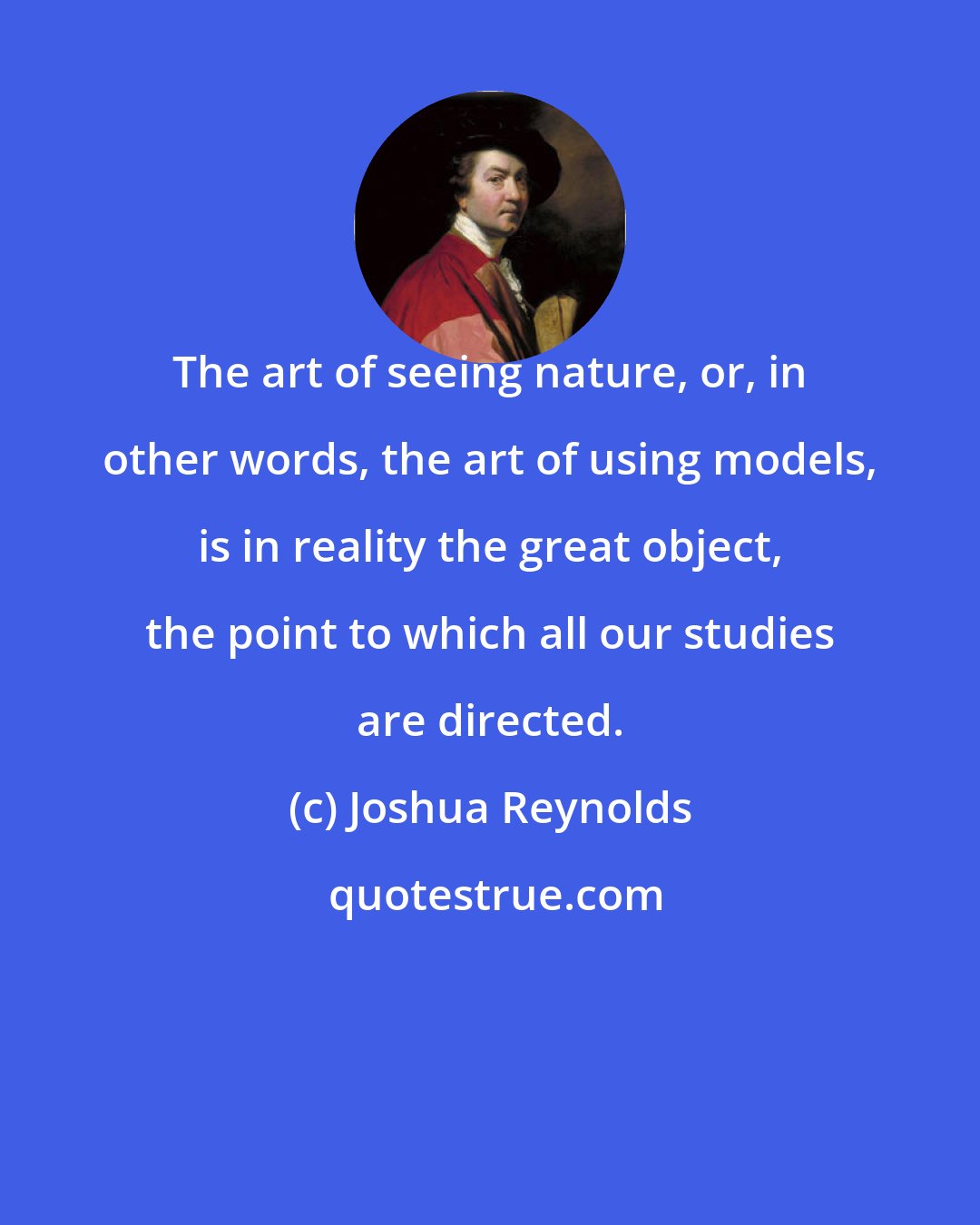 Joshua Reynolds: The art of seeing nature, or, in other words, the art of using models, is in reality the great object, the point to which all our studies are directed.