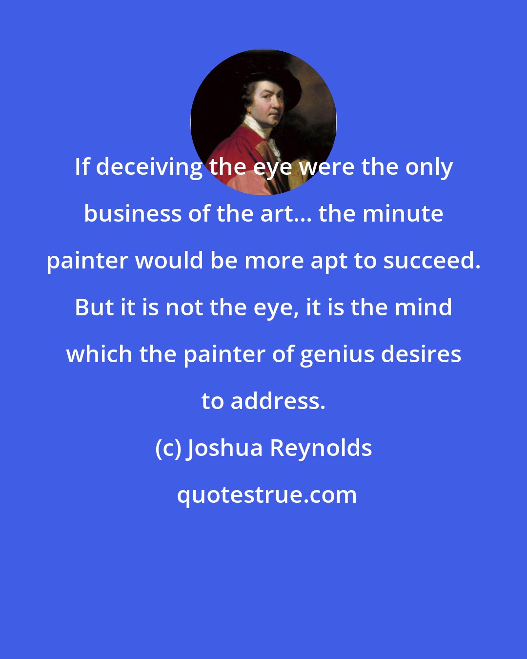 Joshua Reynolds: If deceiving the eye were the only business of the art... the minute painter would be more apt to succeed. But it is not the eye, it is the mind which the painter of genius desires to address.