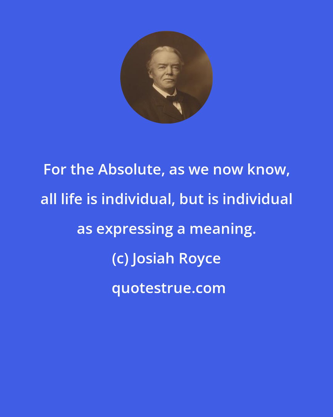 Josiah Royce: For the Absolute, as we now know, all life is individual, but is individual as expressing a meaning.