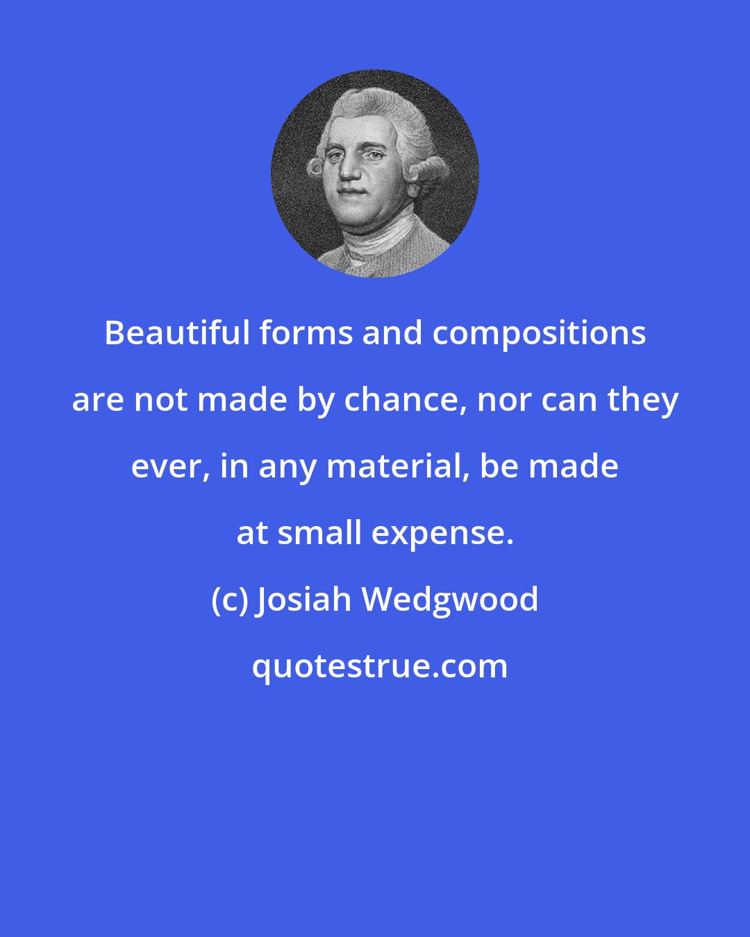 Josiah Wedgwood: Beautiful forms and compositions are not made by chance, nor can they ever, in any material, be made at small expense.