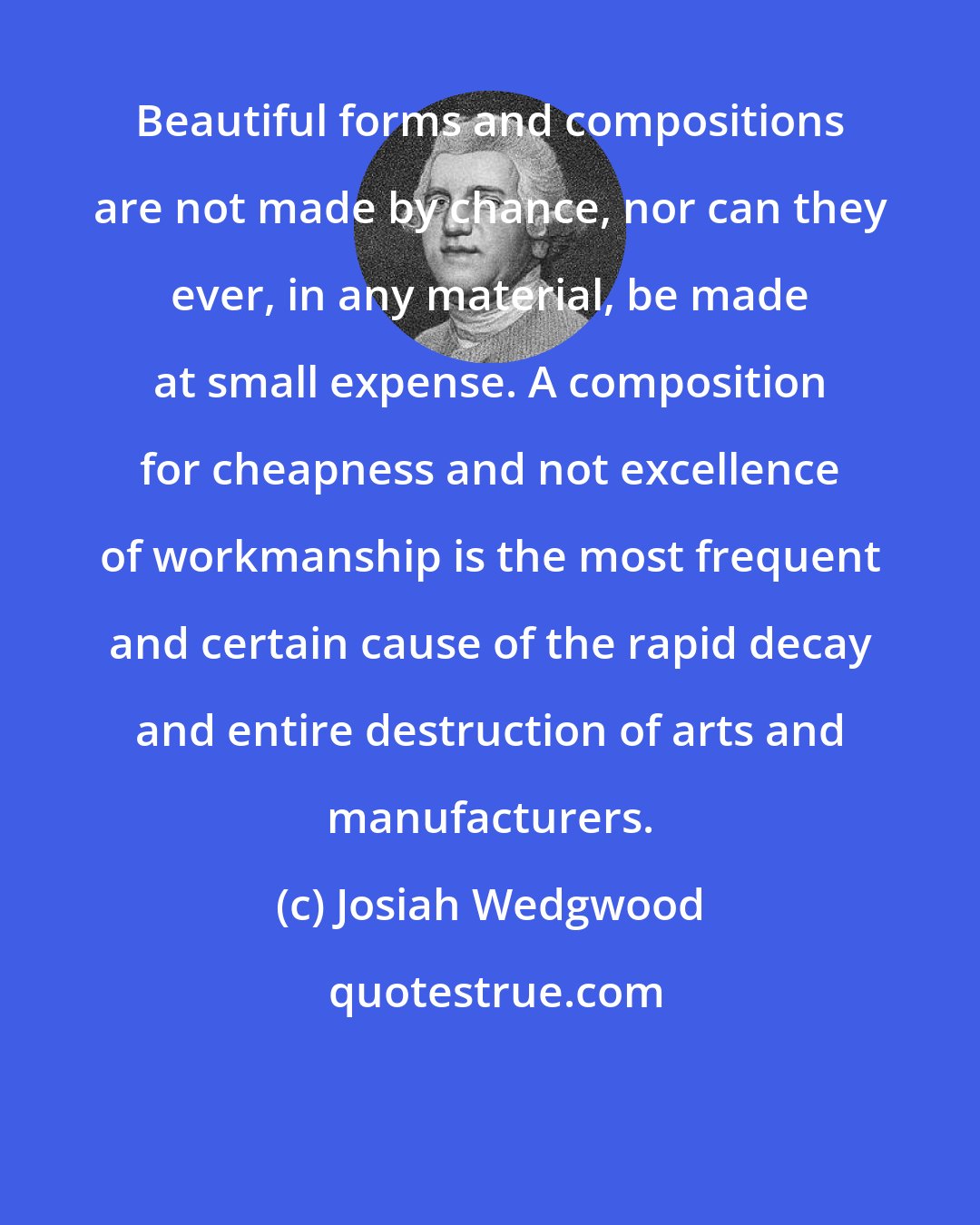 Josiah Wedgwood: Beautiful forms and compositions are not made by chance, nor can they ever, in any material, be made at small expense. A composition for cheapness and not excellence of workmanship is the most frequent and certain cause of the rapid decay and entire destruction of arts and manufacturers.