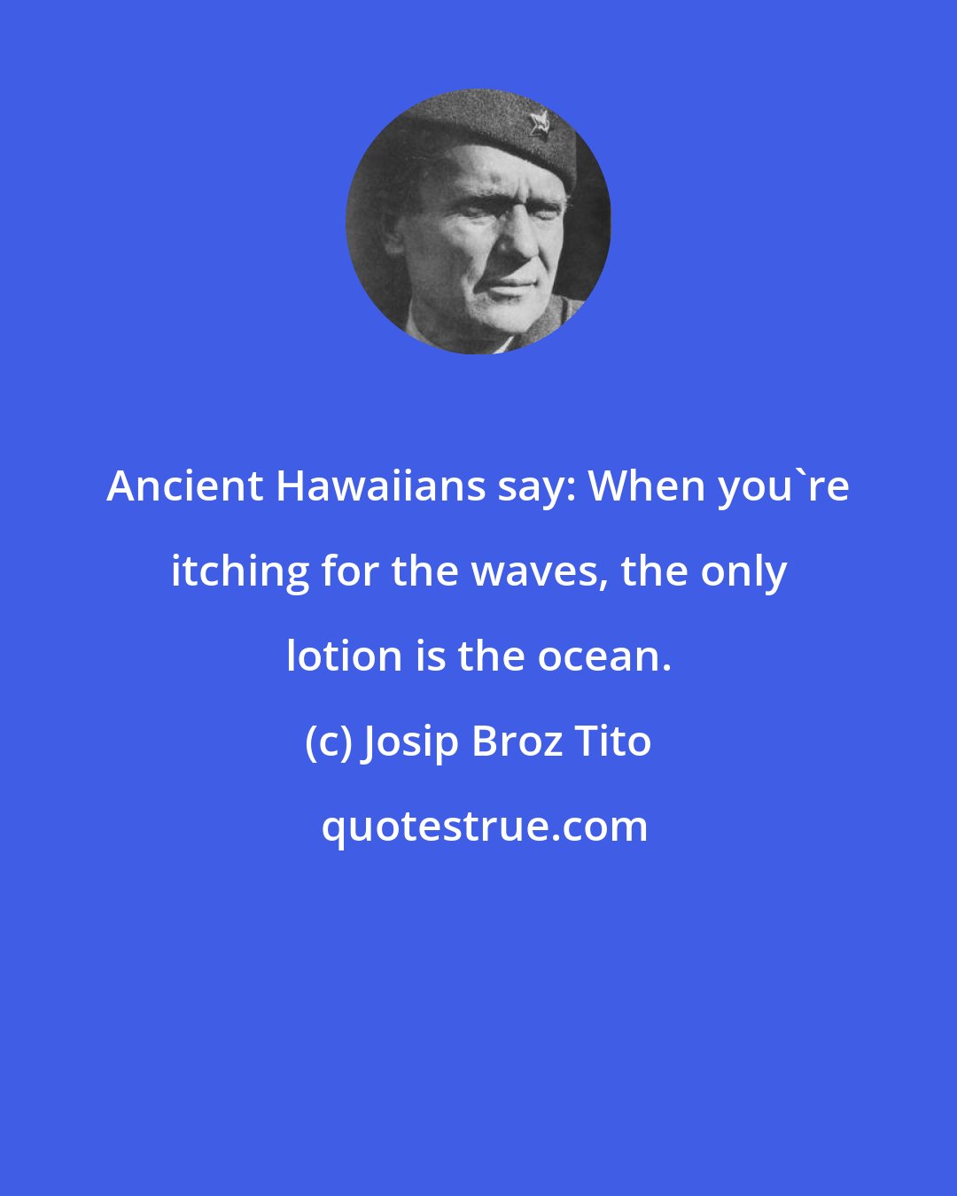 Josip Broz Tito: Ancient Hawaiians say: When you're itching for the waves, the only lotion is the ocean.