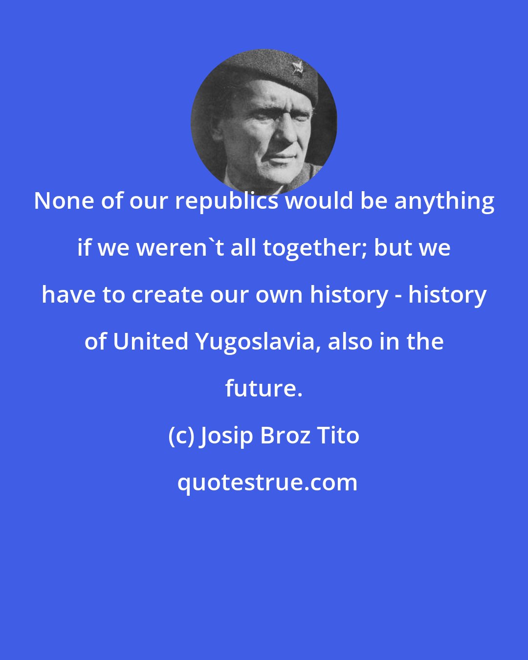 Josip Broz Tito: None of our republics would be anything if we weren't all together; but we have to create our own history - history of United Yugoslavia, also in the future.