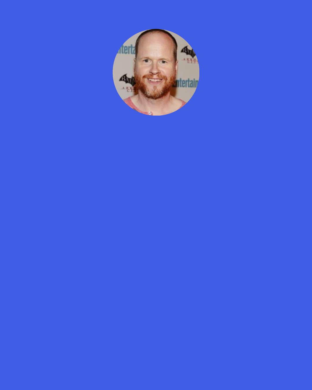 Joss Whedon: It is the most fun I’m ever going to have. I love to write. I love it. I mean, there’s nothing in the world I like better, and that includes sex, probably because I’m so very bad at it. It’s the greatest peace when I’m in a scene, and it’s just me and the character, that’s it, that’s where I want to live my life.