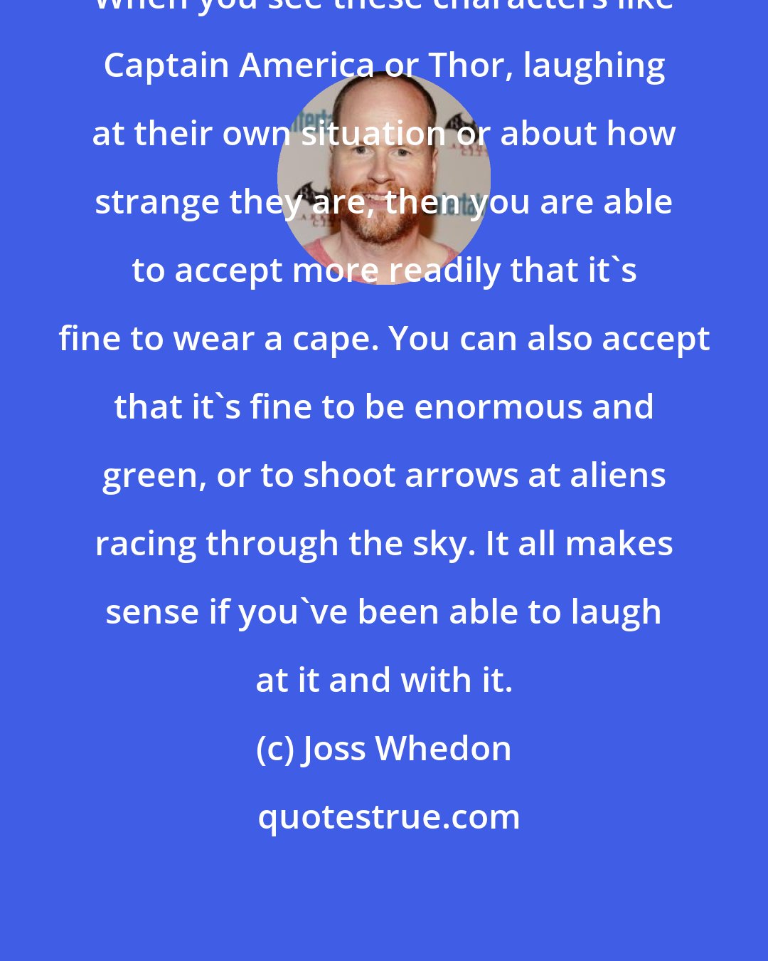 Joss Whedon: When you see these characters like Captain America or Thor, laughing at their own situation or about how strange they are, then you are able to accept more readily that it's fine to wear a cape. You can also accept that it's fine to be enormous and green, or to shoot arrows at aliens racing through the sky. It all makes sense if you've been able to laugh at it and with it.