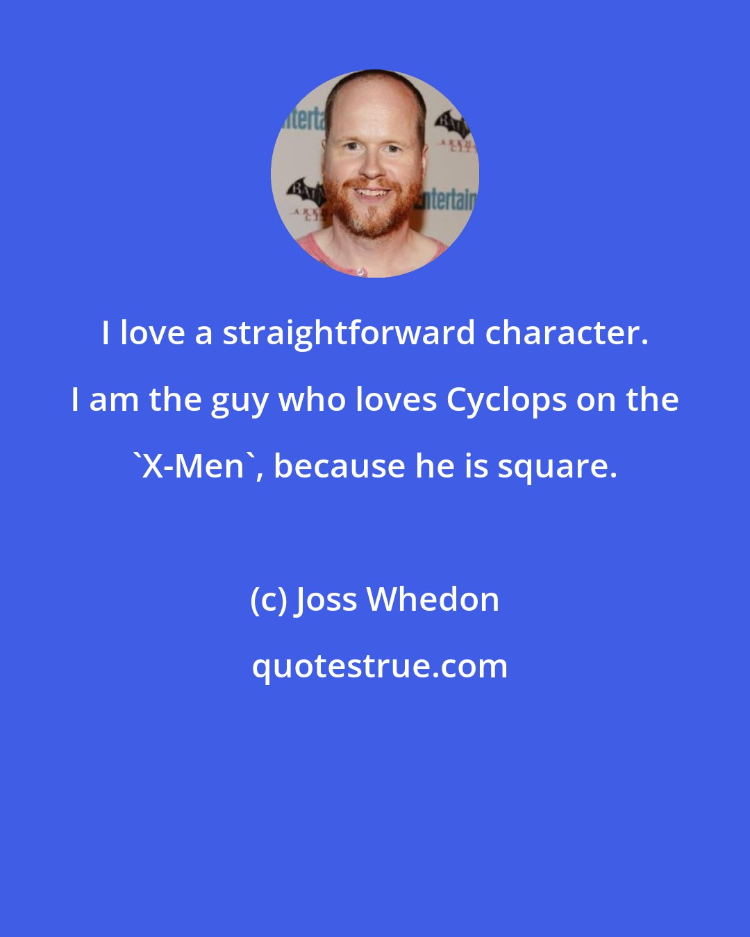 Joss Whedon: I love a straightforward character. I am the guy who loves Cyclops on the 'X-Men', because he is square.