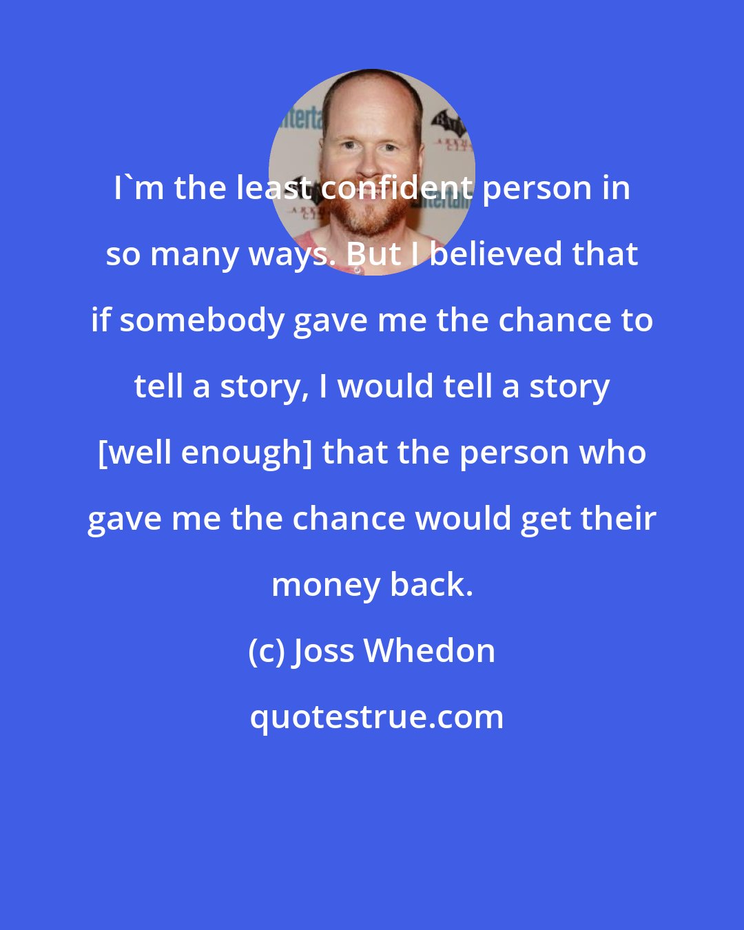 Joss Whedon: I'm the least confident person in so many ways. But I believed that if somebody gave me the chance to tell a story, I would tell a story [well enough] that the person who gave me the chance would get their money back.