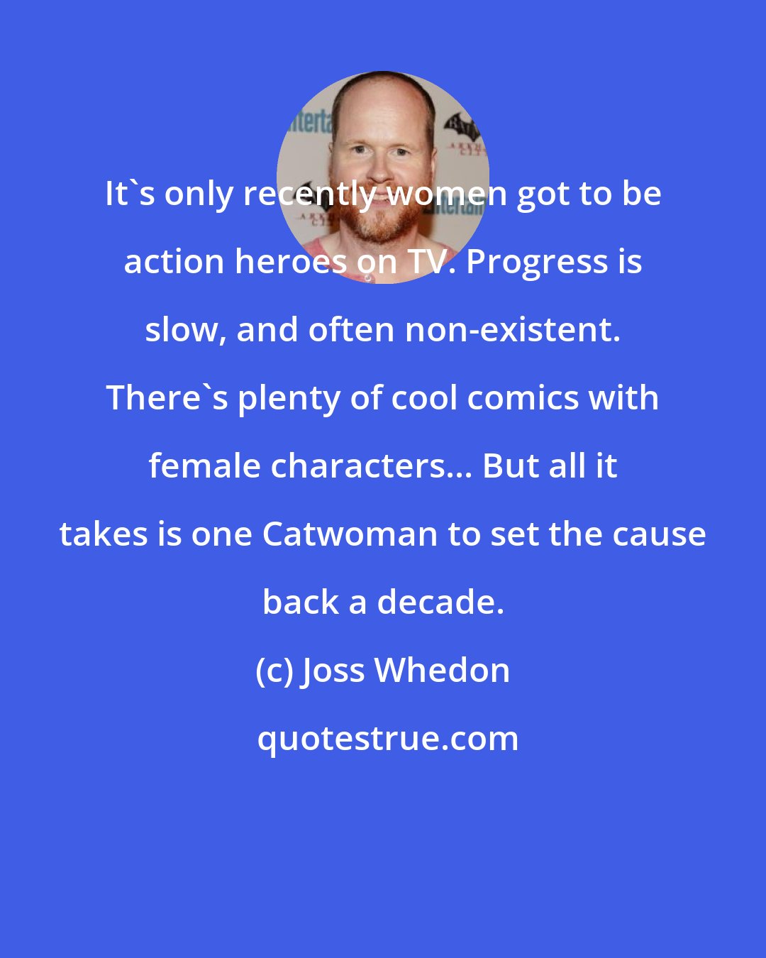 Joss Whedon: It's only recently women got to be action heroes on TV. Progress is slow, and often non-existent. There's plenty of cool comics with female characters... But all it takes is one Catwoman to set the cause back a decade.