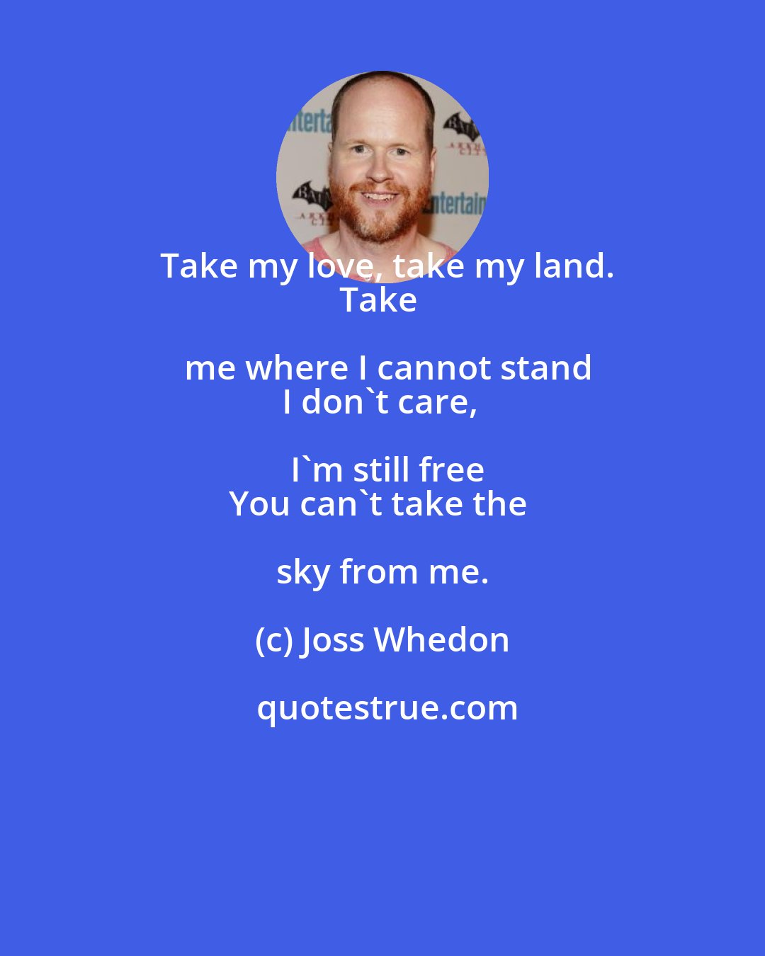 Joss Whedon: Take my love, take my land.
Take me where I cannot stand
I don't care, I'm still free
You can't take the sky from me.