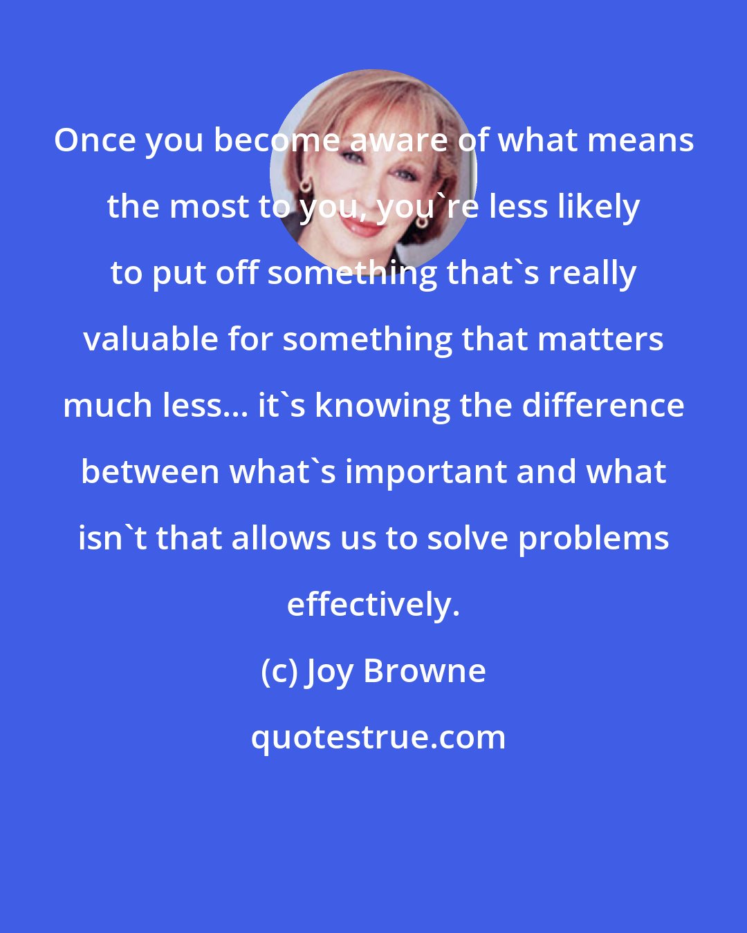 Joy Browne: Once you become aware of what means the most to you, you're less likely to put off something that's really valuable for something that matters much less... it's knowing the difference between what's important and what isn't that allows us to solve problems effectively.