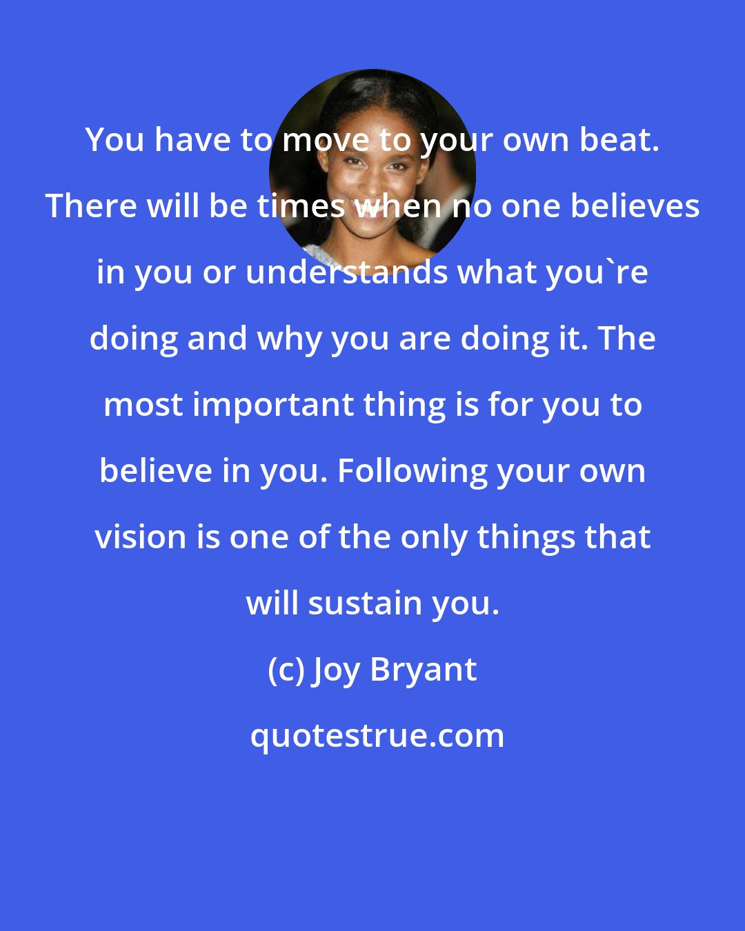 Joy Bryant: You have to move to your own beat. There will be times when no one believes in you or understands what you're doing and why you are doing it. The most important thing is for you to believe in you. Following your own vision is one of the only things that will sustain you.