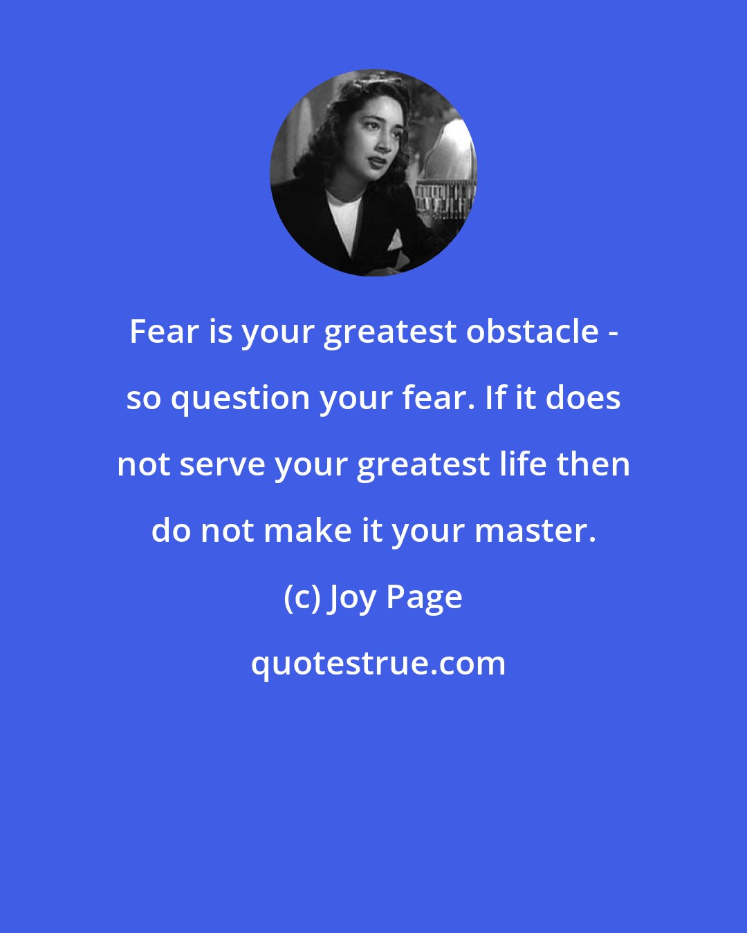 Joy Page: Fear is your greatest obstacle - so question your fear. If it does not serve your greatest life then do not make it your master.