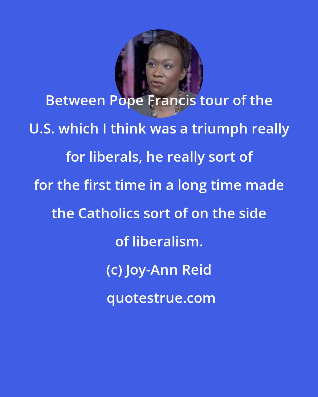 Joy-Ann Reid: Between Pope Francis tour of the U.S. which I think was a triumph really for liberals, he really sort of for the first time in a long time made the Catholics sort of on the side of liberalism.